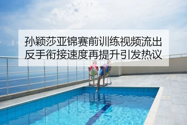 孙颖莎亚锦赛前训练视频流出 反手衔接速度再提升引发热议