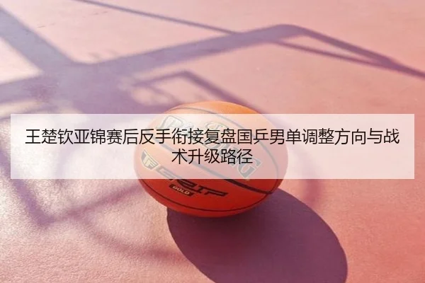 王楚钦亚锦赛后反手衔接复盘国乒男单调整方向与战术升级路径
